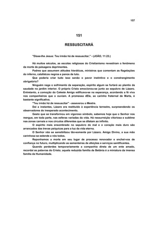 157




                                          151

                                 RESSUSCITARÁ


       "Disse-lhe Jesus: Teu irmão há de ressuscitar." - (JOÃO, 11:23.)

        Há muitos séculos, as escolas religiosas do Cristianismo revestiram o fenômeno
da morte de paisagens deprimentes.
        Padres que assumem atitudes hieráticas, ministros que comentam as flagelações
do inferno, catafalcos negros e panos de luto.
        Que poderia criar tudo isso senão o pavor instintivo e o constrangimento
obrigatório?
        Ninguém nega o sofrimento da separação, espírito algum se furtará ao plantio da
saudade no jardim interior. O próprio Cristo emocionou-se junto ao sepulcro de Lázaro.
Entretanto, a comoção do Celeste Amigo edificava-se na esperança, acordando a fé viva
nos companheiros que o ouviam. A promessa dEle, ao carinho fraternal de Marta, é
bastante significativa.
        "Teu irmão há de ressuscitar" - asseverou o Mestre.
        Daí a instantes, Lázaro era restituído à experiência terrestre, surpreendendo os
observadores do inesperado acontecimento.
        Gesto que se transformou em vigoroso símbolo, sabemos hoje que o Senhor nos
reergue, em toda parte, nas esferas variadas da vida. Há ressurreição vitoriosa e sublime
nas zonas carnais e nos círculos diferentes que se dilatam ao infinito.
        O espírito mais ensombrado no sepulcro do mal e o coração mais duro são
arrancados das trevas psíquicas para a luz da vida eterna.
        O Senhor não se sensibilizou tão-somente por Lázaro. Amigo Divino, a sua mão
carinhosa se estende a nós todos.
        Reponhamos a morte em seu lugar de processo renovador e enchei-vos de
confiança no futuro, multiplicando as sementeiras de afeições e serviços santificantes.
        Quando perderdes temporariamente a companhia direta de um ente amado,
recordai as palavras do Cristo; aquela reduzida família de Betânia é a miniatura da imensa
família da Humanidade.
 