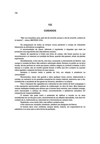 158




                                            152

                                      CUIDADOS


      "Não vos inquieteis, pois, pelo dia de amanhã, porque o dia de amanhã, cuidará de
si mesmo". - Jesus. (MATEUS, 6:34.)

        Os preguiçosos de todos os tempos nunca perderam o ensejo de interpretar
falsamente as afirmativas evangélicas.
        A recomendação de Jesus, referente à inquietude, é daquelas que mais se
prestaram aos argumentos dos discutidores ociosos.
        Depois de reportar-se o Cristo aos lírios do campo, não foram poucos os que
reconheceram a si mesmos na condição de flores, quando não passam, ainda, de plantas
espinhosas.
        Decididamente, o lírio não fia, nem tece, consoante o ensinamento do Senhor, mas
cumpre a vontade de Deus. Não solicita a admiração alheia, floresce no jardim ou na terra
inculta, dá seu perfume ao vento que passa, enfeita a alegria ou conforta a tristeza, é útil à
doença e à saúde, não se revolta quando fenece o brilho que lhe é próprio ou quando
mãos egoístas o separam do berço em que nasceu.
        Aceitaria o homem inerte o padrão do lírio, em relação à existência na
comunidade?
        Recomendou Jesus não guarde a alma qualquer ânsia nociva, relativamente à
comida, ao vestuário ou às questões acessórias do campo material; asseverou que o dia,
constituindo a resultante de leis gerais do Universo, atenderia a si próprio.
        Para o discípulo fiel, agasalhar-se e alimentar-se são verbos de fácil conjugação e
o dia representa oportunidade sublime de colaboração na obra do bem. Mas basear-se
nessas realidades simples para afirmar que o homem deva marchar, sem cuidado consigo,
seria menoscabar o esforço do Cristo, convertendo-lhe a plataforma salvadora em
campanha de irresponsabilidade.
        O homem não pode nutrir a pretensão de retificar o mundo ou os seus
semelhantes de um dia para outro, atormentando-se em aflições descabidas, mas deve ter
cuidado de si, melhorando-se, educando-se e iluminando-se, sempre mais.
        Realmente, a ave canta, feliz, mas edifica a própria casa.
        A flor adorna-se, tranqüila; entretanto, obedece aos desígnios do Eterno.
        O homem deve viver confiante, sempre atento, todavia, em engrandecer-se na
sabedoria e no amor para a obra divina da perfeição.
 