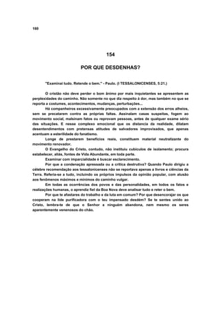 160




                                         154

                           POR QUE DESDENHAS?


       "Examinai tudo. Retende o bem." - Paulo. (I TESSALONICENSES, 5:21.)

        O cristão não deve perder o bom ânimo por mais inquietantes se apresentem as
perplexidades do caminho. Não somente no que diz respeito à dor, mas também no que se
reporta a costumes, acontecimentos, mudanças, perturbações...
        Há companheiros excessivamente preocupados com a extensão dos erros alheios,
sem se precatarem contra as próprias faltas. Assinalam casas suspeitas, fogem ao
movimento social, malsinam fatos ou reprovam pessoas, antes de qualquer exame sério
das situações. E nesse complexo emocional que os distancia da realidade, dilatam
desentendimentos com pretensas atitudes de salvadores improvisados, que apenas
acentuam a esterilidade do fanatismo.
        Longe de prestarem benefícios reais, constituem material neutralizante do
movimento renovador.
        O Evangelho do Cristo, contudo, não instituiu cubículos de isolamento; procura
estabelecer, aliás, fontes de Vida Abundante, em toda parte.
        Examinar com imparcialidade é buscar esclarecimento.
        Por que a condenação apressada ou a crítica destrutiva? Quando Paulo dirigiu a
célebre recomendação aos tessalonicenses não se reportava apenas a livros e ciências da
Terra. Referia-se a tudo, incluindo os próprios impulsos da opinião popular, com alusão
aos fenômenos máximos e mínimos do caminho vulgar.
        Em todas as ocorrências dos povos e das personalidades, em todos os fatos e
realizações humanas, o aprendiz fiel da Boa Nova deve analisar tudo e reter o bem.
        Por que te afastares do trabalho e da luta em comum? Por que desencorajar os que
cooperam na lide purificadora com o teu impensado desdém? Se te sentes unido ao
Cristo, lembra-te de que o Senhor a ninguém abandona, nem mesmo os seres
aparentemente venenosos do chão.
 