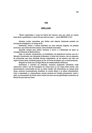 165




                                         159

                                     BRILHAR


       "Assim resplandeça a vossa luz diante dos homens, para que vejam as vossas
boas obras e glorifiquem o vosso Pai que está nos céus." - Jesus (MATEUS, 5:16.)

       Admitem muitos aprendizes que brilhar será adquirir destacada posição em
serviços de inteligência, no campo da fé.
       Realmente, excluir a cultura espiritual, em seus diversos ângulos, da posição
luminosa a que todos devemos aspirar, seria rematada insensatez.
       Aprender sempre para melhor conhecer e servir é a destinação de quem se
consagra fielmente ao Mestre Divino.
       Urge, no entanto, compreender, no imediatismo, da experiência humana, que se o
Salvador recomendou aos discípulos brilhassem, à frente dos homens, não se esqueceu
de acrescentar que essa claridade deveria resplandecer, de tal maneira, que eles nos
vejam as boas obras, rendendo graças ao Pai, em forma de alegria com a nossa presença.
       Ninguém se iluda com os fogos-fátuos do intelectualismo artificioso.
       Ensinemos o caminho da redenção, tracemos programas salvadores onde
estivermos; brilhe a luz do Evangelho em nossa boca ou em nossa frase escrita, mas
permaneçamos convencidos de que se esses clarões não descortinam as nossas boas
obras, seremos invariavelmente recebidos no ouvido alheio e no alheio entendimento,
entre a expectação e a desconfiança, porque somente em fundido pensamento, verbo e
ação, no ensinamento do Cristo Jesus, haverá em torno de nós glorificação construtiva ao
Nosso Pai que está nos Céus.
 