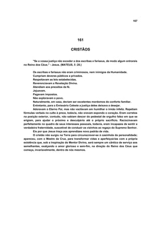 167




                                          161

                                     CRISTÃOS


       "Se a vossa justiça não exceder a dos escribas e fariseus, de modo algum entrareis
no Reino dos Céus." - Jesus. (MATEUS, 5 :20.)

        Os escribas e fariseus não eram criminosos, nem inimigos da Humanidade.
        Cumpriam deveres públicos e privados.
        Respeitavam as leis estabelecidas.
        Reverenciavam a Revelação Divina.
        Atendiam aos preceitos da fé.
        Jejuavam.
        Pagavam impostos.
        Não exploravam o povo.
        Naturalmente, em casa, deviam ser excelentes mordomos do conforto familiar.
        Entretanto, para o Emissário Celeste a justiça deles deixava a desejar.
        Adoravam o Eterno Pai, mas não vacilavam em humilhar o irmão infeliz. Repetiam
fórmulas verbais no culto à prece, todavia, não oravam expondo o coração. Eram corretos
na posição exterior, contudo, não sabiam descer do pedestal de orgulho falso em que se
erigiam, para ajudar o próximo e desculpá-lo até o próprio sacrifício. Raciocinavam
perfeitamente no quadro de seus interesses pessoais, todavia, eram incapazes de sentir a
verdadeira fraternidade, suscetível de conduzir os vizinhos ao regaço do Supremo Senhor.
        Eis por que Jesus traça aos aprendizes novo padrão de vida.
        O cristão não surgiu na Terra para circunscrever-se à casinhola da personalidade;
apareceu, com o Mestre da Cruz, para transformar vidas e aperfeiçoá-las com a própria
existência que, sob a inspiração do Mentor Divino, será sempre um cântico de serviço aos
semelhantes, exalçando o amor glorioso e sem-fim, na direção do Reino dos Céus que
começa, invariavelmente, dentro de nós mesmos.
 
