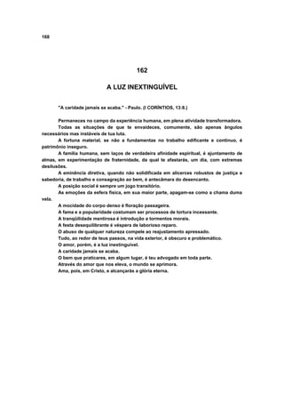 168




                                          162

                             A LUZ INEXTINGUÍVEL


       "A caridade jamais se acaba." - Paulo. (I CORÍNTIOS, 13:8.)

       Permaneces no campo da experiência humana, em plena atividade transformadora.
       Todas as situações de que te envaideces, comumente, são apenas ângulos
necessários mas instáveis de tua luta.
       A fortuna material, se não a fundamentas no trabalho edificante e continuo, é
patrimônio inseguro.
       A família humana, sem laços de verdadeira afinidade espiritual, é ajuntamento de
almas, em experimentação de fraternidade, da qual te afastarás, um dia, com extremas
desilusões.
       A eminência diretiva, quando não solidificada em alicerces robustos de justiça e
sabedoria, de trabalho e consagração ao bem, é antecâmara do desencanto.
       A posição social é sempre um jogo transitório.
       As emoções da esfera física, em sua maior parte, apagam-se como a chama duma
vela.
       A mocidade do corpo denso é floração passageira.
       A fama e a popularidade costumam ser processos de tortura incessante.
       A tranqüilidade mentirosa é introdução a tormentos morais.
       A festa desequilibrante é véspera de laborioso reparo.
       O abuso de qualquer natureza compele ao reajustamento apressado.
       Tudo, ao redor de teus passos, na vida exterior, é obscuro e problemático.
       O amor, porém, é a luz inextinguível.
       A caridade jamais se acaba.
       O bem que praticares, em algum lugar, é teu advogado em toda parte.
       Através do amor que nos eleva, o mundo se aprimora.
       Ama, pois, em Cristo, e alcançarás a glória eterna.
 
