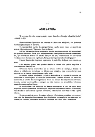 17




                                          11

                                 ABRE A PORTA


       "E havendo dito isto, assoprou sobre eles e disse-lhes: Recebei o Espírito Santo."
- (JOÃO, 20:22.)

        Profundamente expressivas as palavras de Jesus aos discípulos, nas primeiras
manifestações depois do Calvário.
        Comparecendo à reunião dos companheiros, espalha sobre eles o seu espírito de
amor e vida, exclamando: "Recebei o Espírito Santo."
        Por que não se ligaram as bênçãos do Senhor, automaticamente, aos aprendizes?
por que não transmitiu Jesus, pura e simplesmente, o seu poder divino aos sucessores?
Ele, que distribuíra dádivas de saúde, bênçãos de paz, recomendava aos discípulos
recebessem os divinos dons espirituais. Por que não impor semelhante obrigação?
        É que o Mestre não violentaria o santuário de cada filho de Deus, nem mesmo por
amor.
        Cada espírito guarda seu próprio tesouro e abrirá suas portas sagradas à
comunhão com o Eterno Pai.
        O Criador oferece à semente o sol e a chuva, o clima e o campo, a defesa e o
adubo, o cuidado dos lavradores e a bênção das estações, mas a semente terá que
germinar por si mesma, elevando-se para a luz solar.
        O homem recebe, igualmente, o Sol da Providência e a chuva de dádivas, as
facilidades da cooperação e o campo da oportunidade, a defesa do amor e o adubo do
sofrimento, o carinho dos mensageiros de Jesus e a bênção das experiências diversas;
todavia, somos constrangidos a romper por nós mesmos os envoltórios inferiores,
elevando-nos para a Luz Divina.
        As inspirações e os desígnios do Mestre permanecem a volta de nossa alma,
sugerindo modificações úteis, induzindo-nos à legítima compreensão da vida, iluminando-
nos através da consciência superior, entretanto, está em nós abrir-lhes ou não a porta
interna.
        Cessemos, pois, a guerra de nossas criações inferiores do passado e entreguemo-
nos, cada dia, às realizações novas de Deus, instituídas a nosso favor, perseverando em
receber, no caminho, os dons da renovação constante, em Cristo, para a vida eterna.
 