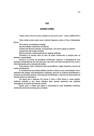 171




                                            165

                                     ASSIM COMO


          "Assim como o Pai me enviou, também eu vos envio a vós." - Jesus. (JOÃO, 20:21.)

          Todo cristão sincero sabe como o Senhor Supremo enviou à Terra o Embaixador
Divino.
       Fê-lo nascer na manjedoura singela.
       Deu-lhe trabalho construtivo na infância.
       Conferiu-lhe deveres pesados, na preparação, com prece e jejum no deserto.
       Inspirou-lhe vida frugal e simples.
       Não lhe permitiu o estacionamento em alegrias artificiais.
       Conduziu-o ao serviço ativo no bem de todos. Inclinou-lhe o coração para os
doentes e necessitados.
       Enviou-o ao círculo de pecadores contumazes. Induziu-o a banquetear-se com
pessoas consideradas de má vida, para que o seu amor não fosse uma jóia de luxo e sim o
clima abençoado para a salvação de muitos.
       Fê-lo ensinar o bem e pratica-lo entre os paralíticos e cegos, leprosos e loucos, de
modo a beneficiá-los.
       E, ao término de sua missão sublime, deu-lhe a morte na cruz, entre ladrões, com o
abandono dos amigos, sob perseguição e desprezo, para que as criaturas aprendessem o
processo de sacrifício pessoal, como garantia de felicidade, a caminho da ressurreição do
homem interior na vida eterna.
       Foi assim que o Supremo Pai enviou à Terra o Filho Divino e, nesse padrão,
podemos entender o que Jesus desejava dizer quando asseverou que expediria
mensageiros ao mundo nas mesmas normas.
       Assim, pois, o cristão que aspira a movimentar-se entre facilidades terrestres,
certamente ainda não acordou para a verdade.
 