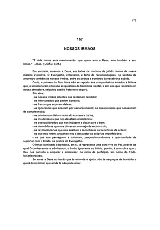 173




                                          167

                                NOSSOS IRMÃOS


       "E dele temos este mandamento: que quem ama a Deus, ame também a seu
irmão." - João. (I JOÃO, 4:21.)

        Em verdade, amamos a Deus, em todos os motivos de júbilo dentro da nossa
marcha evolutiva. O Evangelho, entretanto, é farto de recomendações, no sentido de
amarmos também os nossos irmãos, entre as pedras e sombras da escabrosa subida.
        Certo, a palavra da Boa Nova não se reporta aos companheiros amados e felizes
que já solucionaram conosco as questões de harmonia mental, e sim aos que respiram em
nossa atmosfera, exigindo auxílio fraterno e seguro.
        São eles:
        - os nossos irmãos doentes que reclamam remédio;
        - os infortunados que pedem consolo;
        - os fracos que esperam defesa;
        - os ignorantes que anseiam por esclarecimento; os desajustados que necessitam
de compreensão;
        - os criminosos distanciados do socorro e da luz;
        - os insubmissos que nos desafiam a tolerância;
        - os desequilibrados que nos induzem a vigiar para o bem;
        - os demolidores que nos oferecem o ensejo de reconstruir;
        - os revolucionários que nos auxiliam a reconhecer os benefícios da ordem;
        - os que nos ferem, ajudando-nos a desbastar as próprias imperfeições;
        - os que nos perseguem e caluniam, proporcionando-nos a oportunidade de
suportar com o Cristo, na prática do Evangelho.
        O irmão iluminado e bondoso, em si, já representa uma obra viva do Pai, através da
qual O conhecemos e admiramos; o irmão ignorante ou infeliz, porém, é uma obra que o
Céu nos convida a amparar e embelezar, no rumo da perfeição, em nome do Todo-
Misericordioso.
        Se amas a Deus no irmão que te entende e ajuda, não te esqueças de honrá-lo e
querê-lo no irmão que ainda te não pode amar.
 