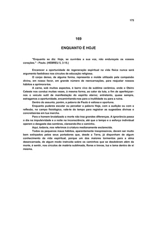 175




                                           169

                               ENQUANTO É HOJE


      "Enquanto se diz: Hoje, se ouvirdes a sua voz, não endureçais os vossos
corações." - Paulo. (HEBREU 5, 3:15.)

        Encarecer a oportunidade de regeneração espiritual na vida física nunca será
argumento fastidioso nos círculos de educação religiosa.
        O corpo denso, de alguma forma, representa o molde utilizado pela compaixão
divina, em nosso favor, em grande número de reencarnações, para reajustar nossos
hábitos e aprimora-los.
        A carne, sob muitos aspectos, é barro vivo de sublime cerâmica, onde o Oleiro
Celeste nos conduz muitas vezes, à mesma forma, ao calor da luta, a fim de aperfeiçoar-
nos o veículo sutil de manifestação do espírito eterno; entretanto, quase sempre,
estragamos a oportunidade, encaminhando-nos para a inutilidade ou para a ruína.
        Dentro do assunto, porém, a palavra de Paulo é valiosa e oportuna.
        Enquanto puderes escutar ou perceber a palavra Hoje, com a audição ou com a
reflexão, no campo fisiológico, vale-te do tempo para registrar as sugestões divinas e
concretizá-las em tua marcha.
        Para o homem brutalizado a morte não traz grandes diferenças. A ignorância passa
o dia na impulsividade e a noite na inconsciência, até que o tempo e o esforço individual
operem o desgaste das sombras, clareando-lhe o caminho.
        Aqui, todavia, nos referimos à criatura medianamente esclarecida.
        Todos os pequenos maus hábitos, aparentemente inexpressivos, devem ser muito
bem extirpados pelos seus portadores que, desde a Terra, já disponham de algum
conhecimento da vida espiritual, porque um dos maiores tormentos para a alma
desencarnada, de algum modo instruída sobre os caminhos que se desdobram além da
morte, é sentir, nos círculos de matéria sublimada, flores e trevas, luz e lama dentro de si
mesma.
 