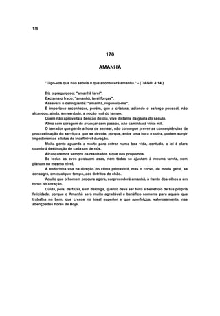 176




                                           170

                                       AMANHÃ


       "Digo-vos que não sabeis o que acontecerá amanhã." - (TIAGO, 4:14.)

        Diz o preguiçoso: "amanhã farei".
        Exclama o fraco: "amanhã, terei forças".
        Assevera o delinqüente: "amanhã, regenero-me".
        É imperioso reconhecer, porém, que a criatura, adiando o esforço pessoal, não
alcançou, ainda, em verdade, a noção real do tempo.
        Quem não aproveita a bênção do dia, vive distante da glória do século.
        Alma sem coragem de avançar cem passos, não caminhará vinte mil.
        O lavrador que perde a hora de semear, não consegue prever as conseqüências da
procrastinação do serviço a que se devota, porque, entre uma hora e outra, podem surgir
impedimentos e lutas de indefinível duração.
        Muita gente aguarda a morte para entrar numa boa vida, contudo, a lei é clara
quanto à destinação de cada um de nós.
        Alcançaremos sempre os resultados a que nos propomos.
        Se todas as aves possuem asas, nem todas se ajustam à mesma tarefa, nem
planam no mesmo nível.
        A andorinha voa na direção do clima primaveril, mas o corvo, de modo geral, se
consagra, em qualquer tempo, aos detritos do chão.
        Aquilo que o homem procura agora, surpreenderá amanhã, à frente dos olhos e em
torno do coração.
        Cuida, pois, de fazer, sem delonga, quanto deve ser feito a benefício de tua própria
felicidade, porque o Amanhã será muito agradável e benéfico somente para aquele que
trabalha no bem, que cresce no ideal superior e que aperfeiçoa, valorosamente, nas
abençoadas horas de Hoje.
 