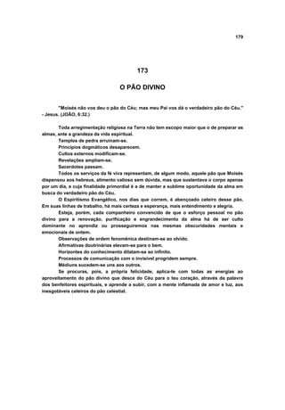 179




                                         173

                                  O PÃO DIVINO


       "Moisés não vos deu o pão do Céu; mas meu Pai vos dá o verdadeiro pão do Céu."
- Jesus. (JOÃO, 6:32.)

       Toda arregimentação religiosa na Terra não tem escopo maior que o de preparar as
almas, ante a grandeza da vida espiritual.
       Templos de pedra arruinam-se.
       Princípios dogmáticos desaparecem.
       Cultos externos modificam-se.
       Revelações ampliam-se.
       Sacerdotes passam.
       Todos os serviços da fé viva representam, de algum modo, aquele pão que Moisés
dispensou aos hebreus, alimento valioso sem dúvida, mas que sustentava o corpo apenas
por um dia, e cuja finalidade primordial é a de manter a sublime oportunidade da alma em
busca do verdadeiro pão do Céu.
       O Espiritismo Evangélico, nos dias que correm, é abençoado celeiro desse pão.
Em suas linhas de trabalho, há mais certeza e esperança, mais entendimento e alegria.
       Esteja, porém, cada companheiro convencido de que o esforço pessoal no pão
divino para a renovação, purificação e engrandecimento da alma há de ser culto
dominante no aprendiz ou prosseguiremos nas mesmas obscuridades mentais e
emocionais de ontem.
       Observações de ordem fenomênica destinam-se ao olvido.
       Afirmativas doutrinárias elevam-se para o bem.
       Horizontes do conhecimento dilatam-se ao infinito.
       Processos de comunicação com o invisível progridem sempre.
       Médiuns sucedem-se uns aos outros.
       Se procuras, pois, a própria felicidade, aplica-te com todas as energias ao
aproveitamento do pão divino que desce do Céu para o teu coração, através da palavra
dos benfeitores espirituais, e aprende a subir, com a mente inflamada de amor e luz, aos
inesgotáveis celeiros do pão celestial.
 