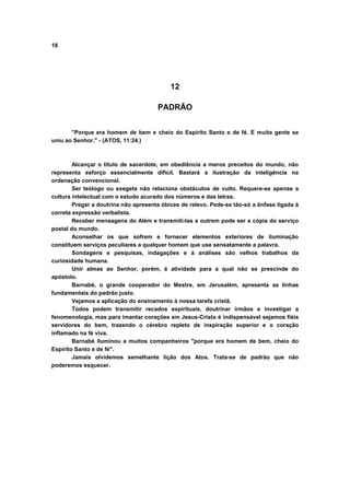 18




                                           12

                                      PADRÃO


       "Porque era homem de bem e cheio do Espirito Santo e de fé. E muita gente se
uniu ao Senhor." - (ATOS, 11:24.)



        Alcançar o título de sacerdote, em obediência a meros preceitos do mundo, não
representa esforço essencialmente difícil. Bastará a ilustração da inteligência na
ordenação convencional.
        Ser teólogo ou exegeta não relaciona obstáculos de vulto. Requere-se apenas a
cultura intelectual com o estudo acurado dos números e das letras.
        Pregar a doutrina não apresenta óbices de relevo. Pede-se tão-só a ênfase ligada à
correta expressão verbalista.
        Receber mensagens do Além e transmiti-las a outrem pode ser a cópia do serviço
postal do mundo.
        Aconselhar os que sofrem e fornecer elementos exteriores de iluminação
constituem serviços peculiares a qualquer homem que use sensatamente a palavra.
        Sondagens e pesquisas, indagações e à análises são velhos trabalhos da
curiosidade humana.
        Unir almas ao Senhor, porém, é atividade para a qual não se prescinde do
apóstolo.
        Barnabé, o grande cooperador do Mestre, em Jerusalém, apresenta as linhas
fundamentais do padrão justo.
        Vejamos a aplicação do ensinamento à nossa tarefa cristã.
        Todos podem transmitir recados espirituais, doutrinar irmãos e investigar a
fenomenologia, mas para imantar corações em Jesus-Cristo é indispensável sejamos fiéis
servidores do bem, trazendo o cérebro repleto de inspiração superior e o coração
inflamado na fé viva.
        Barnabé iluminou a muitos companheiros "porque era homem de bem, cheio do
Espírito Santo e de fé".
        Jamais olvidemos semelhante lição dos Atos. Trata-se de padrão que não
poderemos esquecer.
 