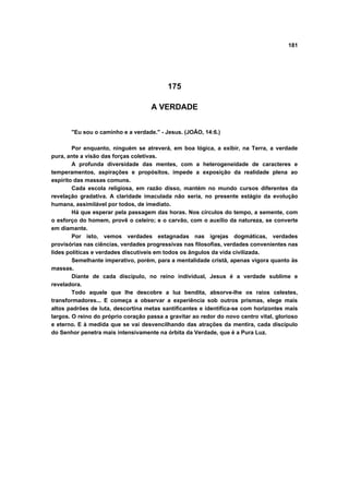 181




                                           175

                                    A VERDADE


       "Eu sou o caminho e a verdade." - Jesus. (JOÃO, 14:6.)

        Por enquanto, ninguém se atreverá, em boa lógica, a exibir, na Terra, a verdade
pura, ante a visão das forças coletivas.
        A profunda diversidade das mentes, com a heterogeneidade de caracteres e
temperamentos, aspirações e propósitos, impede a exposição da realidade plena ao
espírito das massas comuns.
        Cada escola religiosa, em razão disso, mantém no mundo cursos diferentes da
revelação gradativa. A claridade imaculada não seria, no presente estágio da evolução
humana, assimilável por todos, de imediato.
        Há que esperar pela passagem das horas. Nos círculos do tempo, a semente, com
o esforço do homem, provê o celeiro; e o carvão, com o auxílio da natureza, se converte
em diamante.
        Por isto, vemos verdades estagnadas nas igrejas dogmáticas, verdades
provisórias nas ciências, verdades progressivas nas filosofias, verdades convenientes nas
lides políticas e verdades discutíveis em todos os ângulos da vida civilizada.
        Semelhante imperativo, porém, para a mentalidade cristã, apenas vigora quanto às
massas.
        Diante de cada discípulo, no reino individual, Jesus é a verdade sublime e
reveladora.
        Todo aquele que lhe descobre a luz bendita, absorve-lhe os raios celestes,
transformadores... E começa a observar a experiência sob outros prismas, elege mais
altos padrões de luta, descortina metas santificantes e identifica-se com horizontes mais
largos. O reino do próprio coração passa a gravitar ao redor do novo centro vital, glorioso
e eterno. E à medida que se vai desvencilhando das atrações da mentira, cada discípulo
do Senhor penetra mais intensivamente na órbita da Verdade, que é a Pura Luz.
 
