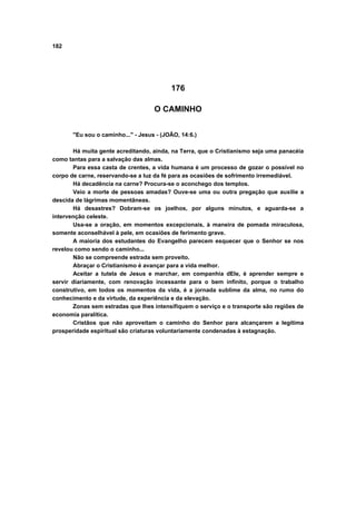 182




                                          176

                                    O CAMINHO


       "Eu sou o caminho..." - Jesus - (JOÃO, 14:6.)

       Há muita gente acreditando, ainda, na Terra, que o Cristianismo seja uma panacéia
como tantas para a salvação das almas.
       Para essa casta de crentes, a vida humana é um processo de gozar o possível no
corpo de carne, reservando-se a luz da fé para as ocasiões de sofrimento irremediável.
       Há decadência na carne? Procura-se o aconchego dos templos.
       Veio a morte de pessoas amadas? Ouve-se uma ou outra pregação que auxilie a
descida de lágrimas momentâneas.
       Há desastres? Dobram-se os joelhos, por alguns minutos, e aguarda-se a
intervenção celeste.
       Usa-se a oração, em momentos excepcionais, à maneira de pomada miraculosa,
somente aconselhável à pele, em ocasiões de ferimento grave.
       A maioria dos estudantes do Evangelho parecem esquecer que o Senhor se nos
revelou como sendo o caminho...
       Não se compreende estrada sem proveito.
       Abraçar o Cristianismo é avançar para a vida melhor.
       Aceitar a tutela de Jesus e marchar, em companhia dEle, é aprender sempre e
servir diariamente, com renovação incessante para o bem infinito, porque o trabalho
construtivo, em todos os momentos da vida, é a jornada sublime da alma, no rumo do
conhecimento e da virtude, da experiência e da elevação.
       Zonas sem estradas que lhes intensifiquem o serviço e o transporte são regiões de
economia paralítica.
       Cristãos que não aproveitam o caminho do Senhor para alcançarem a legítima
prosperidade espiritual são criaturas voluntariamente condenadas à estagnação.
 