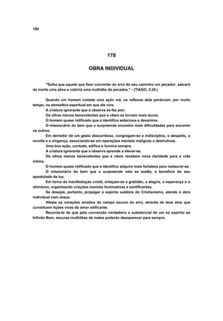 184




                                           178

                                OBRA INDIVIDUAL


       "Saiba que aquele que fizer converter do erro do seu caminho um pecador, salvará
da morte uma alma e cobrirá uma multidão de pecados." - (TIAGO, 5:20.)

         Quando um homem comete uma ação má, os reflexos dela perduram, por muito
tempo, na atmosfera espiritual em que ele vive.
         A criatura ignorante que a observa se faz pior.
         Os olhos menos benevolentes que a vêem se tornam mais duros.
         O homem quase retificado que a identifica estaciona e desanima.
         O missionário do bem que a surpreende encontra mais dificuldades para socorrer
os outros.
         Em derredor de um gesto descaridoso, congregam-se a indisciplina, o despeito, a
revolta e a vingança, associando-se em operações mentais malignas e destrutivas.
         Uma boa ação, contudo, edifica e ilumina sempre.
         A criatura ignorante que a observa aprende a elevar-se.
         Os olhos menos benevolentes que a vêem recebem nova claridade para a vida
íntima.
         O homem quase retificado que a identifica adquire mais fortaleza para restaurar-se.
         O missionário do bem que a surpreende nela se exalta, a benefício do seu
apostolado de luz.
         Em torno da manifestação cristã, enlaçam-se a gratidão, a alegria, a esperança e o
otimismo, organizando criações mentais iluminativas e santificantes.
         Se desejas, portanto, propagar o espírito sublime do Cristianismo, atende à obra
individual com Jesus.
         Afasta os corações amados do campo escuro do erro, através de teus atos que
constituem lições vivas do amor edificante.
         Recorda-te de que pela conversão verdadeira e substancial de um só espírito ao
Infinito Bem, escuras multidões de males poderão desaparecer para sempre.
 