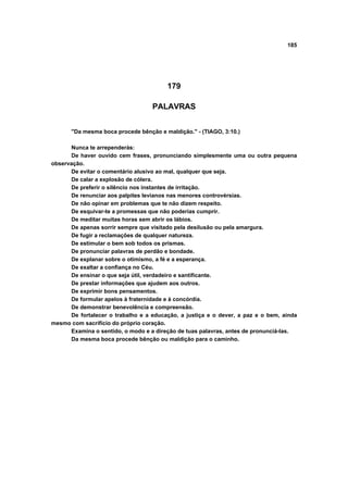 185




                                        179

                                   PALAVRAS


       "Da mesma boca procede bênção e maldição." - (TIAGO, 3:10.)

      Nunca te arrependerás:
      De haver ouvido cem frases, pronunciando simplesmente uma ou outra pequena
observação.
      De evitar o comentário alusivo ao mal, qualquer que seja.
      De calar a explosão de cólera.
      De preferir o silêncio nos instantes de irritação.
      De renunciar aos palpites levianos nas menores controvérsias.
      De não opinar em problemas que te não dizem respeito.
      De esquivar-te a promessas que não poderias cumprir.
      De meditar muitas horas sem abrir os lábios.
      De apenas sorrir sempre que visitado pela desilusão ou pela amargura.
      De fugir a reclamações de qualquer natureza.
      De estimular o bem sob todos os prismas.
      De pronunciar palavras de perdão e bondade.
      De explanar sobre o otimismo, a fé e a esperança.
      De exaltar a confiança no Céu.
      De ensinar o que seja útil, verdadeiro e santificante.
      De prestar informações que ajudem aos outros.
      De exprimir bons pensamentos.
      De formular apelos à fraternidade e à concórdia.
      De demonstrar benevolência e compreensão.
      De fortalecer o trabalho e a educação, a justiça e o dever, a paz e o bem, ainda
mesmo com sacrifício do próprio coração.
      Examina o sentido, o modo e a direção de tuas palavras, antes de pronunciá-las.
      Da mesma boca procede bênção ou maldição para o caminho.
 