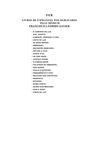 FEB
LIVROS DE EMMANUEL PSICOGRAFADOS
           PELO MÉDIUM
    FRANCISCO CÂNDIDO XAVIER

     - A CAM INHO DA LUZ.
     - AVE, CRIST O !
     - CAM INHO, VERDADE E VIDA.
     - CEIFA DE LUZ.
     - 50 ANO S DEPO IS.
     - EM M ANUEL .
     - ENCONT RO M ARCADO.
     - EST UDE E VIVA.
     - F O NT E VIVA.
     - HÁ 2000 ANO S...
     - JUST IÇA DIVINA.
     - O CO NSOL ADO R.
     - PAL AVRAS DE EM M ANUEL.
     - PÃO NO SSO .
     - PAUL O E EST EVÃO .
     - PENSAM ENT O E VIDA.
     - REL IG IÃO DO S ESPÍRIT O S.
     - RENÚNCIA.
     - ROT EIRO .
     - RUM O CERT O.
     - SEARA DOS M ÉDIUM S.
     - VIDA E SEXO .
     - VINHA DE LUZ.
 