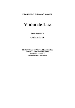 FRANCISCO CÂNDIDO XAVIER




 Vinha de Luz
         PELO ESPÍRITO

        EMMANUEL




FEDERAÇÃO ESPÍRITA BRASILEIRA
   DEPARTAMENTO EDITORIAL
        Rua Souza Valente, 17
     20941-040 - Rio - RJ - Brasil
 