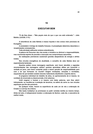 25




                                            19

                                  EXECUTAR BEM


        "E ele lhes disse: - "Não peçais mais do que o que vos está ordenado." - João
Batista. (LUCAS, 3:13.)

         A advertência de João Batista à massa inquieta é dos avisos mais preciosos do
Evangelho.
         A ansiedade é inimiga do trabalho frutuoso. A precipitação determina desordens e
recapitulações conseqüentes.
         Toda atividade edificante reclama entendimento.
         A palavra do Precursor não visa anular a iniciativa ou diminuir a responsabilidade,
mas recomenda espírito de precisão e execução nos compromissos assumidos.
         As realizações prematuras ocasionam grandes desperdícios de energia e atritos
inúteis.
         Nos círculos evangélicos da atualidade, o conselho de João Batista deve ser
especialmente lembrado.
         Quantos pedem novas mensagens espirituais, sem haver atendido a sagradas
recomendações das mensagens velhas? quantos aprendizes aflitos por transmitir a
verdade ao povo, sem haver cumprido ainda a menor parcela de responsabilidade para
com o lar que formaram no mundo? Exigem revelações, emoções e novidades,
esquecidos de que também existem deveres inalienáveis desafiando o espírito eterno.
         O programa individual de trabalho da alma, no aprimoramento de si mesma, na
condição de encarnada ou desencarnada, é lei soberana.
         Inútil enganar o homem a si mesmo com belas palavras, sem lhes aderir
intimamente, ou recolher-se à proteção de terceiros, na esfera da carne ou nos círculos
espirituais que lhe são próximos.
         De qualquer modo, haverá na experiência de cada um de nós a ordenação do
Criador e o serviço da criatura.
         Não basta multiplicar as promessas ou pedir variadas tarefas ao mesmo tempo.
Antes de tudo, é indispensável receber a ordenação do Senhor, cada dia, e executá-la do
melhor modo.
 
