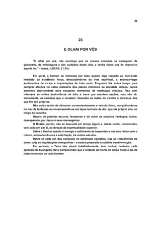 29




                                           23

                                E OLHAI POR VÓS


       "E olhai por vós, não aconteça que os vossos corações se carreguem de
glutonaria, de embriaguez e dos cuidados desta vida, e venha sobre vós de improviso
aquele dia." - Jesus. (LUCAS, 21:34.)

        Em geral, o homem se interessa por tudo quanto diga respeito ao bem-estar
imediato da existência física, descuidando-se da vida espiritual, a sobrecarregar
sentimentos de vícios e inquietações de toda sorte. Enquanto lhe sobra tempo para
comprar aflições no vasto noticiário dos planos inferiores da atividade terrena, nunca
encontra oportunidade para escassos momentos de meditação elevada. Fixa com
interesse as ondas destruidoras de ódio e treva que assolam nações, mas não vê,
comumente, as sombras que o invadem. Vasculha os males do vizinho e distrai-se dos
que lhe são próprios.
        Não cuida senão de alimentar convenientemente o veículo físico, mergulhando-se
no mar de fantasias ou encarcerando-se em laços terríveis de dor, que ele próprio cria, ao
longo do caminho.
        Depois de plasmar escuros fantasmas e de nutrir os próprios verdugos, clama,
desesperado, por Jesus e seus mensageiros.
        O Mestre, porém, não se descuida em tempo algum e, desde muito, recomendou
vele cada um por si, na direção da espiritualidade superior.
        Sabia o Senhor quanto é amargo o sofrimento de improviso e não nos faltou com o
roteiro, antecedendo-nos a solicitação, há muitos séculos.
        Retire-se cada um dos excessos na satisfação egoística, fuja ao relaxamento do
dever, alije as inquietações mesquinhas - e estará preparado à sublime transformação.
        Em verdade, a Terra não viverá indefinidamente, sem contas; contudo, cada
aprendiz do Evangelho deve compreender que o instante da morte do corpo físico é dia de
juízo no mundo de cada homem.
 