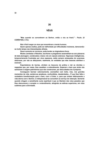 32




                                          26

                                        VÉUS


      "Mas quando se converterem ao Senhor, então o véu se tirará." - Paulo. (II
CORÍNTIOS, 3:16.)

        Não é fácil rasgar os véus que ensombram a mente humana.
        Quem apenas analisa, pode ser defrontado por dificuldades inúmeras, demorando-
se muito tempo nas interpretações alheias.
        Quem somente se convence, pode tender ao dogmatismo feroz.
        Muitos cientistas e filósofos, escritores e pregadores assemelham-se aos pássaros
de bela plumagem, condenados a baixo vôo em cipoais extensos. Vigorosas inteligências,
temporariamente frustradas por véus espessos, estão sempre ameaçadas de surpresas
dolorosas, por não se afeiçoarem, realmente, às verdades que elas mesmas admitem e
ensinam.
        Exportadores de teorias, olvidam os tesouros da prática e dai as dúvidas e
negações que, por vezes, lhes assaltam o entendimento. Esperam o bem que ainda não
semearam e exigem patrimônios que não construíram, por descuidados de si próprios.
        Conseguem teorizar valorosamente, aconselhar com êxito, mas, nos grandes
momentos da vida, sentem-se perplexos, confundidos, desalentados... É que lhes falta a
verdadeira transformação para o bem, com o Cristo, e, para que sintam efetivamente a
vida eterna com o Senhor, é indispensável se convertam ao serviço de redenção. Somente
quando chegam a semelhante cume espiritual é que se libertam dos véus pesados que
lhes obscurecem o coração e o entendimento, atingindo as esferas superiores, em vôos
sublimes para a Divindade.
 