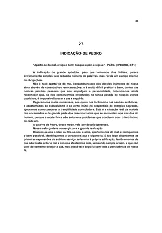 33




                                           27

                            INDICAÇÃO DE PEDRO


       "Aparte-se do mal, e faça o bem; busque a paz, e siga-a." - Pedro. (I PEDRO, 3:11.)

        A indicação do grande apóstolo, para que tenhamos dias felizes, parece
extremamente simples pelo reduzido número de palavras, mas revela um campo imenso
de obrigações.
        Não é fácil apartar-se do mal, consubstanciado nos desvios inúmeros de nossa
alma através de consecutivas reencarnações, e é muito difícil praticar o bem, dentro das
nocivas paixões pessoais que nos empolgam a personalidade, cabendo-nos ainda
reconhecer que, se nos conservarmos envolvidos na túnica pesada de nossos velhos
caprichos, é impossível buscar a paz e segui-la.
        Cegaram-nos males numerosos, aos quais nos inclinamos nas sendas evolutivas,
e acostumados ao exclusivismo e ao atrito inútil, no desperdício de energias sagradas,
ignoramos como procurar a tranqüilidade consoladora. Esta é a situação real da maioria
dos encarnados e de grande parte dos desencarnados que se acomodam aos círculos do
homem, porque a morte física não soluciona problemas que condizem com o foro íntimo
de cada um.
        A palavra de Pedro, desse modo, vale por desafio generoso.
        Nosso esforço deve convergir para a grande realização.
        Dilacere-se-nos o ideal ou fira-se-nos a alma, apartemo-nos do mal e pratiquemos
o bem possível, identifiquemos a verdadeira paz e sigamo-la. E tão logo alcancemos as
primeiras expressões do sublime serviço, referente à própria edificação, lembremo-nos de
que não basta evitar o mal e sim nos afastarmos dele, semeando sempre o bem, e que não
vale tão-somente desejar a paz, mas buscá-la e segui-la com toda a persistência de nossa
fé.
 