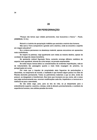 34




                                         28

                             EM PEREGRINAÇÃO


      "Porque não temos aqui cidade permanente, mas buscamos a futura." - Paulo.
(HEBREUS, 13:14.)

       Risível é o instinto de apropriação indébita que assinala a maioria dos homens.
       Não será a Terra comparável a grande carro cósmico, onde se encontra o espírito
em viagem educativa?
       Se a criatura permanece na abastança material, apenas excursiona em aposentos
mais confortáveis.
       Se respira na pobreza, viaja igualmente com vistas ao mesmo destino, apesar da
condição de segunda classe transitória.
       Se apresenta notável figuração física, somente enverga efêmera vestidura de
aspecto mais agradável, através de curto tempo, na jornada empreendida.
       Se exibe traços menos belos ou caracterizados de evidentes imperfeições, vale-se
de indumentária tão passageira quanto a mais linda roupagem do próximo, na
peregrinação em curso.
       Por mais que o impulso de propriedade ateie fogueiras de perturbações e
discórdias, na maquinaria do mundo, a realidade é que homem algum possui no chão do
Planeta domicílio permanente. Todos os patrimônios materiais a que se atira, ávido de
possuir, se desgastam e transformam. Nos bens que incorpora ao seu nome, até o corpo
que julga exclusivamente seu, ocorrem modificações cada dia, impelindo-o a renovar-se e
melhorar-se para a eternidade.
       Se não estás cego, pois, para as leis da vida, se já despertaste para o
entendimento superior, examina, a tempo, onde te deixará, provisoriamente, o comboio da
experiência humana, nas súbitas paradas da morte.
 
