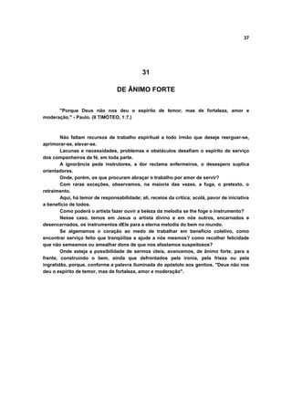 37




                                             31

                                  DE ÂNIMO FORTE


      "Porque Deus não nos deu o espírito de temor, mas de fortaleza, amor e
moderação." - Paulo. (II TIMÓTEO, 1:7.)



        Não faltam recursos de trabalho espiritual a todo irmão que deseje reerguer-se,
aprimorar-se, elevar-se.
        Lacunas e necessidades, problemas e obstáculos desafiam o espírito de serviço
dos companheiros de fé, em toda parte.
        A ignorância pede instrutores, a dor reclama enfermeiros, o desespero suplica
orientadores.
        Onde, porém, os que procuram abraçar o trabalho por amor de servir?
        Com raras exceções, observamos, na maioria das vezes, a fuga, o pretexto, o
retraimento.
        Aqui, há temor de responsabilidade; ali, receios da crítica; acolá, pavor de iniciativa
a benefício de todos.
        Como poderá o artista fazer ouvir a beleza da melodia se lhe foge o instrumento?
        Nesse caso. temos em Jesus o artista divino e em nós outros, encarnados e
desencarnados, os instrumentos dEle para a eterna melodia do bem no mundo.
        Se algemamos o coração ao medo de trabalhar em benefício coletivo, como
encontrar serviço feito que tranqüilize e ajude a nós mesmos? como recolher felicidade
que não semeamos ou amealhar dons de que nos afastamos suspeitosos?
        Onde esteja a possibilidade de sermos úteis, avancemos, de ânimo forte, para a
frente, construindo o bem, ainda que defrontados pela ironia, pela frieza ou pela
ingratidão, porque, conforme a palavra iluminada do apóstolo aos gentios, "Deus não nos
deu o espírito de temor, mas de fortaleza, amor e moderação".
 