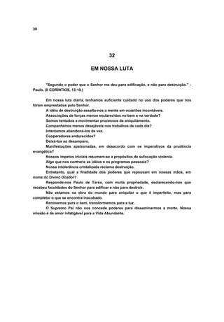 38




                                         32

                               EM NOSSA LUTA


        "Segundo o poder que o Senhor me deu para edificação, e não para destruição." -
Paulo. (II CORÍNTIOS, 13:10.)

       Em nossa luta diária, tenhamos suficiente cuidado no uso dos poderes que nos
foram emprestados pelo Senhor.
       A idéia de destruição assalta-nos a mente em ocasiões incontáveis.
       Associações de forças menos esclarecidas no bem e na verdade?
       Somos tentados a movimentar processos de aniquilamento.
       Companheiros menos desejáveis nos trabalhos de cada dia?
       Intentamos abandoná-los de vez.
       Cooperadores endurecidos?
       Deixá-los ao desamparo.
       Manifestações apaixonadas, em desacordo com os imperativos da prudência
evangélica?
       Nossos ímpetos iniciais resumem-se a propósitos de sufocação violenta.
       Algo que nos contrarie as idéias e os programas pessoais?
       Nossa intolerância cristalizada reclama destruição.
       Entretanto, qual a finalidade dos poderes que repousam em nossas mãos, em
nome do Divino Doador?
       Responde-nos Paulo de Tarso, com muita propriedade, esclarecendo-nos que
recebeu faculdades do Senhor para edificar e não para destruir.
       Não estamos na obra do mundo para aniquilar o que é imperfeito, mas para
completar o que se encontra inacabado.
       Renovemos para o bem, transformemos para a luz.
       O Supremo Pai não nos concede poderes para disseminarmos a morte. Nossa
missão é de amor infatigável para a Vida Abundante.
 