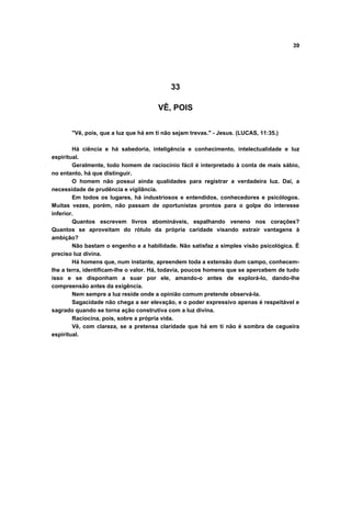 39




                                           33

                                       VÊ, POIS


       "Vê, pois, que a luz que há em ti não sejam trevas." - Jesus. (LUCAS, 11:35.)

        Há ciência e há sabedoria, inteligência e conhecimento, intelectualidade e luz
espiritual.
        Geralmente, todo homem de raciocínio fácil é interpretado à conta de mais sábio,
no entanto, há que distinguir.
        O homem não possui ainda qualidades para registrar a verdadeira luz. Daí, a
necessidade de prudência e vigilância.
        Em todos os lugares, há industriosos e entendidos, conhecedores e psicólogos.
Muitas vezes, porém, não passam de oportunistas prontos para o golpe do interesse
inferior.
        Quantos escrevem livros abomináveis, espalhando veneno nos corações?
Quantos se aproveitam do rótulo da própria caridade visando extrair vantagens à
ambição?
        Não bastam o engenho e a habilidade. Não satisfaz a simples visão psicológica. É
preciso luz divina.
        Há homens que, num instante, apreendem toda a extensão dum campo, conhecem-
lhe a terra, identificam-lhe o valor. Há, todavia, poucos homens que se apercebem de tudo
isso e se disponham a suar por ele, amando-o antes de explorá-lo, dando-lhe
compreensão antes da exigência.
        Nem sempre a luz reside onde a opinião comum pretende observá-la.
        Sagacidade não chega a ser elevação, e o poder expressivo apenas é respeitável e
sagrado quando se torna ação construtiva com a luz divina.
        Raciocina, pois, sobre a própria vida.
        Vê, com clareza, se a pretensa claridade que há em ti não é sombra de cegueira
espiritual.
 