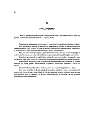 42




                                           36

                                   FACCIOSISMO


        "Mas se tendes amarga inveja e sentimento faccioso, em vosso coração, não vos
glorieis nem mintais contra a verdade." - (TIAGO, 3:14.)



        Toda escola religiosa apresenta valores inconfundíveis ao homem de boa-vontade.
        Não obstante os abusos do sacerdócio, a exploração inferior do elemento humano
e as fantasias do culto exterior, o coração sincero beneficiar-se-á amplamente, na fonte da
fé, iluminando-se para encontrar a Consciência Divina em si mesmo.
        Mas, em todo instituto religioso, propriamente humano, há que evitar um perigo - o
sentimento faccioso, que adia, indefinidamente, as mais sublimes edificações espirituais.
        Católicos, protestantes, espiritistas, todos eles se movimentam, ameaçados pelo
monstro da separação, como se o pensamento religioso traduzisse fermento da discórdia.
        Infelizmente, é muito grande o número de orientadores encarnados que se deixam
dominar por suas garras perturbadoras. Espessos obstáculos impedem a visão da
maioria.
        Querem todos que Deus lhes pertença, mas não cogitam de pertencer a Deus.
        Que todo aprendiz do Cristo esteja preparado a resistir ao mal; é imprescindível,
porém, que compreenda a paternidade divina por sagrada herança de todas as criaturas,
reconhecendo que, na Casa do Pai, a única diferença entre os homens é a que se mede
pelo esforço nobre de cada um.
 