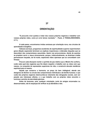 43




                                           37

                                   ORIENTAÇÃO


       "E procureis viver quietos e tratar dos vossos próprios negócios e trabalhar com
vossas próprias mãos, como já vo-lo temos mandado." - Paulo. (I TESSALONICENSES,
4:11.)

        A cada passo, encontramos irmãos ansiosos por orientação nova, nos círculos de
aprendizado evangélico.
        Valiosos serviços, programas excelentes de espiritualidade superior experimentam
grave dilação esperando terminem as súplicas inoportunas e reiteradas daqueles que se
descuidam dos compromissos assumidos. Assim nos pronunciamos, diante de quantos
se propõem servir a Jesus sinceramente, porque, indiscutivelmente, as diretrizes cristãs
permanecem traçadas, de há muito, esperando mãos operosas que as concretizem com
firmeza.
        Procure cada discípulo manter o quinhão de paz relativa que o Mestre lhe conferiu,
cuide cada qual dos negócios que lhe dizem respeito e trabalhe com as mãos com que
nasceu, na conquista de expressões superiores da vida, e construirá elevada residência
espiritual para si mesmo.
        Aquele que conserva a harmonia, ao preço do bem infatigável, atende aos
desígnios do Senhor no círculo dos compromissos individuais e da família humana; o que
cuida dos próprios negócios desincumbe-se retamente das obrigações sociais, sem ser
pesado aos interesses alheios, e o que trabalha com as próprias mãos encontra o
luminoso caminho da eternidade gloriosa.
        Antes de buscares, pois, qualquer orientação, junto de amigos encarnados ou
desencarnados, não te esqueças de verificar se já atendeste a isto.
 