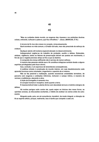 46




                                            40

                                            FÉ


        "Mas os cuidados deste mundo, os enganos das riquezas e as ambições doutras
coisas, entrando, sufocam a palavra, que fica infrutífera." - Jesus. (MARCOS, 4:19.)

        A árvore da fé viva não cresce no coração, miraculosamente.
        Qual acontece na vida comum, o Criador dá tudo, mas não prescinde do esforço da
criatura.
        Qualquer planta útil reclama especial atenção no desenvolvimento.
        Indispensável cogitar-se do trabalho de proteção, auxílio e defesa. Estacadas,
adubos, vigilância, todos os fatores de preservação devem ser postos em movimento, a
fim de que o vegetal precioso atinja os fins a que se destina.
        A conquista da crença edificante não é serviço de menor esforço.
        A maioria das pessoas admite que a fé constitua milagrosa auréola doada a alguns
espíritos privilegiados pelo favor divino.
        Isso, contudo, é um equívoco de lamentáveis conseqüências.
        A sublime virtude é construção do mundo interior, em cujo desdobramento cada
aprendiz funciona como orientador, engenheiro e operário de si mesmo.
        Não se faz possível a realização, quando excessivas ansiedades terrestres, de
parceria com enganos e ambições inferiores, torturam o campo íntimo, à maneira de
vermes e malfeitores, atacando a obra.
        A lição do Evangelho é semente viva.
        O coração humano é receptivo, tanto quanto a terra.
        É imprescindível tratar a planta divina com desvelada ternura e instinto enérgico de
defesa.
        Há muitos perigos sutis contra ela, quais sejam os tóxicos dos maus livros, as
opiniões ociosas, as discussões excitantes, o hábito de analisar os outros antes do auto-
exame.
        Ninguém pode, pois, em sã consciência, transferir, de modo integral, a vibração da
fé ao espírito alheio, porque, realmente, isso é tarefa que compete a cada um.
 