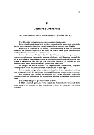 47




                                          41

                          CREDORES DIFERENTES


       "Eu, porém, vos digo: amai os vossos inimigos." - Jesus. (MATEUS, 5:44.)



        O problema do inimigo sempre merece estudos mais acurados.
        Certo, ninguém poderá aderir, de pronto, à completa união com o adversário do dia
de hoje, como Jesus não pôde rir-se com os perseguidores, no martírio do Calvário.
        Entretanto, a advertência do Senhor, conclamando-nos a amar os inimigos,
reveste-se de profunda significação em todas as facetas pelas quais a examinemos,
mobilizando os instrumentos da análise comum.
        Geralmente, somos devedores de altos benefícios a quantos nos perseguem e
caluniam; constituem os instrumentos que nos trabalham a individualidade, compelindo-
nos a renovações de elevado alcance que raramente compreendemos nos instantes mais
graves da experiência. São eles que nos indicam as fraquezas, as deficiências e as
necessidades a serem atendidas na tarefa que estamos executando.
        Os amigos, em muitas ocasiões, são imprevidentes companheiros, porquanto
contemporizam com o mal; os adversários, porém, situam-no com vigor.
        Pela rudeza do inimigo, o homem comumente se faz rubro e indignado uma só vez,
mas, pela complacência dos afeiçoados, torna-se pálido e acabrunhado, vezes sem conta.
        Não queremos dizer com isto que a criatura deva cultivar inimizades; no entanto,
somos daqueles que reconhecem por beneméritos credores quantos nos proclamam as
faltas.
        São médicos corajosos que nos facultam corretivo.
        É difícil para muita gente, na Terra, a aceitação de semelhante verdade; todavia,
chega sempre um instante em que entendemos o apelo do Cristo, em sua magna
extensão.
 