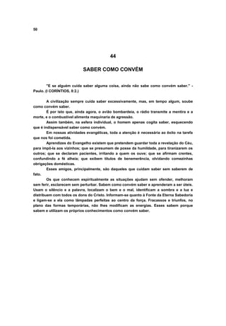 50




                                          44

                           SABER COMO CONVÉM


        "E se alguém cuida saber alguma coisa, ainda não sabe como convém saber." -
Paulo. (I CORÍNTIOS, 8:2.)

        A civilização sempre cuida saber excessivamente, mas, em tempo algum, soube
como convém saber.
        É por isto que, ainda agora, o avião bombardeia, o rádio transmite a mentira e a
morte, e o combustível alimenta maquinaria de agressão.
        Assim também, na esfera individual, o homem apenas cogita saber, esquecendo
que é indispensável saber como convém.
        Em nossas atividades evangélicas, toda a atenção é necessária ao êxito na tarefa
que nos foi cometida.
        Aprendizes do Evangelho existem que pretendem guardar toda a revelação do Céu,
para impô-la aos vizinhos; que se presumem de posse da humildade, para tiranizarem os
outros; que se declaram pacientes, irritando a quem os ouve; que se afirmam crentes,
confundindo a fé alheia; que exibem títulos de benemerência, olvidando comezinhas
obrigações domésticas.
        Esses amigos, principalmente, são daqueles que cuidam saber sem saberem de
fato.
        Os que conhecem espiritualmente as situações ajudam sem ofender, melhoram
sem ferir, esclarecem sem perturbar. Sabem como convém saber e aprenderam a ser úteis.
Usam o silêncio e a palavra, localizam o bem e o mal, identificam a sombra e a luz e
distribuem com todos os dons do Cristo. Informam-se quanto à Fonte da Eterna Sabedoria
e ligam-se a ela como lâmpadas perfeitas ao centro da força. Fracassos e triunfos, no
plano das formas temporárias, não lhes modificam as energias. Esses sabem porque
sabem e utilizam os próprios conhecimentos como convém saber.
 