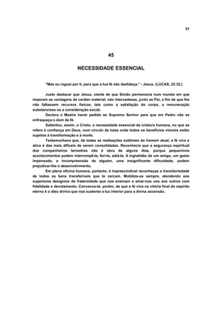 51




                                            45

                          NECESSIDADE ESSENCIAL


       "Mas eu roguei por ti, para que a tua fé não desfaleça." - Jesus. (LUCAS, 22:32.)

        Justo destacar que Jesus, ciente de que Simão permanecia num mundo em que
imperam as vantagens de caráter material, não intercedesse, junto ao Pai, a fim de que lhe
não faltassem recursos físicos, tais como a satisfação do corpo, a remuneração
substanciosa ou a consideração social.
        Declara o Mestre haver pedido ao Supremo Senhor para que em Pedro não se
enfraqueça o dom da fé.
        Salientou, assim, o Cristo, a necessidade essencial da criatura humana, no que se
refere à confiança em Deus, num círculo de lutas onde todos os benefícios visíveis estão
sujeitos à transformação e à morte.
        Testemunhava que, de todas as realizações sublimes do homem atual, a fé viva e
ativa é das mais difíceis de serem consolidadas. Reconhecia que a segurança espiritual
dos companheiros terrestres não é obra de alguns dias, porque pequeninos
acontecimentos podem interrompê-la, feri-la, adiá-la. A ingratidão de um amigo, um gesto
impensado, a incompreensão de alguém, uma insignificante dificuldade, podem
prejudicar-lhe o desenvolvimento.
        Em plena oficina humana, portanto, é imprescindível reconheças a transitoriedade
de todos os bens transferíveis que te cercam. Mobiliza-os sempre, atendendo aos
superiores desígnios da fraternidade que nos ensinam a amar-nos uns aos outros com
fidelidade e devotamento. Convence-te, porém, de que a fé viva na vitória final do espírito
eterno é o óleo divino que nos sustenta a luz interior para a divina ascensão.
 