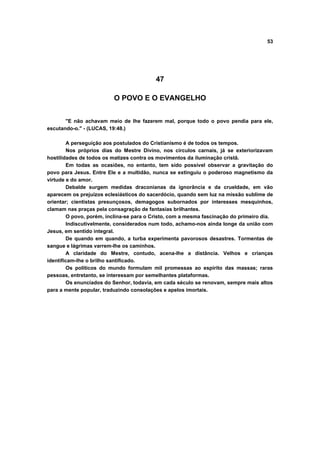 53




                                          47

                          O POVO E O EVANGELHO


       "E não achavam meio de lhe fazerem mal, porque todo o povo pendia para ele,
escutando-o." - (LUCAS, 19:48.)

        A perseguição aos postulados do Cristianismo é de todos os tempos.
        Nos próprios dias do Mestre Divino, nos círculos carnais, já se exteriorizavam
hostilidades de todos os matizes contra os movimentos da iluminação cristã.
        Em todas as ocasiões, no entanto, tem sido possível observar a gravitação do
povo para Jesus. Entre Ele e a multidão, nunca se extinguiu o poderoso magnetismo da
virtude e do amor.
        Debalde surgem medidas draconianas da ignorância e da crueldade, em vão
aparecem os prejuízos eclesiásticos do sacerdócio, quando sem luz na missão sublime de
orientar; cientistas presunçosos, demagogos subornados por interesses mesquinhos,
clamam nas praças pela consagração de fantasias brilhantes.
        O povo, porém, inclina-se para o Cristo, com a mesma fascinação do primeiro dia.
        Indiscutivelmente, considerados num todo, achamo-nos ainda longe da união com
Jesus, em sentido integral.
        De quando em quando, a turba experimenta pavorosos desastres. Tormentas de
sangue e lágrimas varrem-lhe os caminhos.
        A claridade do Mestre, contudo, acena-lhe a distância. Velhos e crianças
identificam-lhe o brilho santificado.
        Os políticos do mundo formulam mil promessas ao espírito das massas; raras
pessoas, entretanto, se interessam por semelhantes plataformas.
        Os enunciados do Senhor, todavia, em cada século se renovam, sempre mais altos
para a mente popular, traduzindo consolações e apelos imortais.
 