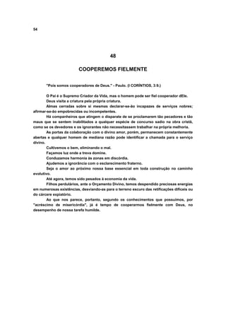 54




                                          48

                         COOPEREMOS FIELMENTE


       "Pois somos cooperadores de Deus." - Paulo. (I CORÍNTIOS, 3:9.)

        O Pai é o Supremo Criador da Vida, mas o homem pode ser fiel cooperador dEle.
        Deus visita a criatura pela própria criatura.
        Almas cerradas sobre si mesmas declarar-se-ão incapazes de serviços nobres;
afirmar-se-ão empobrecidas ou incompetentes.
        Há companheiros que atingem o disparate de se proclamarem tão pecadores e tão
maus que se sentem inabilitados a qualquer espécie de concurso sadio na obra cristã,
como se os devedores e os ignorantes não necessitassem trabalhar na própria melhoria.
        As portas da colaboração com o divino amor, porém, permanecem constantemente
abertas e qualquer homem de mediana razão pode identificar a chamada para o serviço
divino.
        Cultivemos o bem, eliminando o mal.
        Façamos luz onde a treva domine.
        Conduzamos harmonia às zonas em discórdia.
        Ajudemos a ignorância com o esclarecimento fraterno.
        Seja o amor ao próximo nossa base essencial em toda construção no caminho
evolutivo.
        Até agora, temos sido pesados à economia da vida.
        Filhos perdulários, ante o Orçamento Divino, temos despendido preciosas energias
em numerosas existências, desviando-as para o terreno escuro das retificações difíceis ou
do cárcere expiatório.
        Ao que nos parece, portanto, segundo os conhecimentos que possuímos, por
"acréscimo de misericórdia", já é tempo de cooperarmos fielmente com Deus, no
desempenho de nossa tarefa humilde.
 