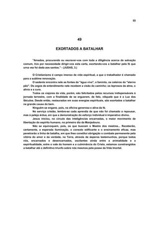 55




                                            49

                          EXORTADOS A BATALHAR


       "Amados, procurando eu escrever-vos com toda a diligência acerca da salvação
comum, tive por necessidade dirigir-vos esta carta, exortando-vos a batalhar pela fé que
urna vez foi dada aos santos." - (JUDAS, 3.)

         O Cristianismo é campo imenso de vida espiritual, a que o trabalhador é chamado
para a sublime renovação.
         O sedento encontra nele as fontes da "água viva", o faminto, os celeiros do "eterno
pão". Os cegos de entendimento nele recebem a visão do caminho; os leprosos da alma, o
alívio e a cura.
         Todos os viajores da vida, porém, são felicitados pelos recursos indispensáveis à
jornada terrestre, com a finalidade de se erguerem, de fato, nAquele que é a Luz dos
Séculos. Desde então, restaurados em suas energias espirituais, são exortados a batalhar
na grande causa do bem.
         Ninguém se engane, pois, na oficina generosa e ativa da fé.
         No serviço cristão, lembre-se cada aprendiz de que não foi chamado a repousar,
mas à peleja árdua, em que a demonstração do esforço individual é imperativo divino.
         Jesus iniciou, no círculo das inteligências encarnadas, o maior movimento de
libertação do espírito humano, no primeiro dia da Manjedoura.
         Não se equivoquem, pois, os que buscam o Mestre dos mestres... Receberão,
certamente, a esperada iluminação, o consolo edificante e o ensinamento eficaz, mas
penetrarão a linha de batalha, em que lhes constitui obrigação o combate permanente pela
vitória do amor e da verdade, na Terra, através de ásperos testemunhos, porque todos
nós, encarnados e desencarnados, oscilantes ainda entre a animalidade e a
espiritualidade, entre o vale do homem e a culminância do Cristo, estamos constrangidos
a batalhar até o definitivo triunfo sobre nós mesmos pela posse da Vida Imortal.
 