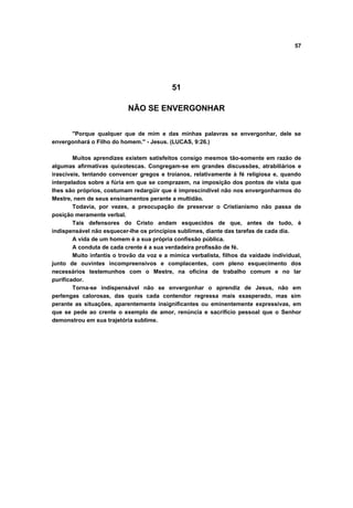 57




                                           51

                           NÃO SE ENVERGONHAR


      "Porque qualquer que de mim e das minhas palavras se envergonhar, dele se
envergonhará o Filho do homem." - Jesus. (LUCAS, 9:26.)

        Muitos aprendizes existem satisfeitos consigo mesmos tão-somente em razão de
algumas afirmativas quixotescas. Congregam-se em grandes discussões, atrabiliários e
irascíveis, tentando convencer gregos e troianos, relativamente à fé religiosa e, quando
interpelados sobre a fúria em que se comprazem, na imposição dos pontos de vista que
lhes são próprios, costumam redargüir que é imprescindível não nos envergonharmos do
Mestre, nem de seus ensinamentos perante a multidão.
        Todavia, por vezes, a preocupação de preservar o Cristianismo não passa de
posição meramente verbal.
        Tais defensores do Cristo andam esquecidos de que, antes de tudo, é
indispensável não esquecer-lhe os princípios sublimes, diante das tarefas de cada dia.
        A vida de um homem é a sua própria confissão pública.
        A conduta de cada crente é a sua verdadeira profissão de fé.
        Muito infantis o trovão da voz e a mímica verbalista, filhos da vaidade individual,
junto de ouvintes incompreensivos e complacentes, com pleno esquecimento dos
necessários testemunhos com o Mestre, na oficina de trabalho comum e no lar
purificador.
        Torna-se indispensável não se envergonhar o aprendiz de Jesus, não em
perlengas calorosas, das quais cada contendor regressa mais exasperado, mas sim
perante as situações, aparentemente insignificantes ou eminentemente expressivas, em
que se pede ao crente o exemplo de amor, renúncia e sacrifício pessoal que o Senhor
demonstrou em sua trajetória sublime.
 