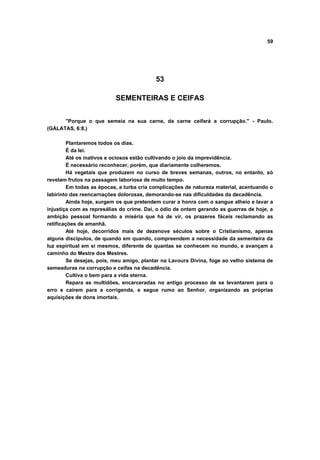 59




                                          53

                           SEMENTEIRAS E CEIFAS


      "Porque o que semeia na sua carne, da carne ceifará a corrupção." - Paulo.
(GÁLATAS, 6:8.)

        Plantaremos todos os dias.
        É da lei.
        Até os inativos e ociosos estão cultivando o joio da imprevidência.
        É necessário reconhecer, porém, que diariamente colheremos.
        Há vegetais que produzem no curso de breves semanas, outros, no entanto, só
revelam frutos na passagem laboriosa de muito tempo.
        Em todas as épocas, a turba cria complicações de natureza material, acentuando o
labirinto das reencarnações dolorosas, demorando-se nas dificuldades da decadência.
        Ainda hoje, surgem os que pretendem curar a honra com o sangue alheio e lavar a
injustiça com as represálias do crime. Daí, o ódio de ontem gerando as guerras de hoje, a
ambição pessoal formando a miséria que há de vir, os prazeres fáceis reclamando as
retificações de amanhã.
        Até hoje, decorridos mais de dezenove séculos sobre o Cristianismo, apenas
alguns discípulos, de quando em quando, compreendem a necessidade da sementeira da
luz espiritual em si mesmos, diferente de quantas se conhecem no mundo, e avançam a
caminho do Mestre dos Mestres.
        Se desejas, pois, meu amigo, plantar na Lavoura Divina, foge ao velho sistema de
semeaduras na corrupção e ceifas na decadência.
        Cultiva o bem para a vida eterna.
        Repara as multidões, encarceradas no antigo processo de se levantarem para o
erro e caírem para a corrigenda, e segue rumo ao Senhor, organizando as próprias
aquisições de dons imortais.
 