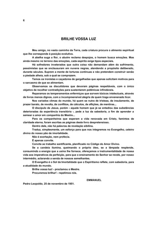 6




                              BRILHE VOSSA LUZ


        Meu amigo, no vasto caminho da Terra, cada criatura procura o alimento espiritual
que lhe corresponde à posição evolutiva.
        A abelha suga a flor, o abutre reclama despojos, o homem busca emoções. Mas
ainda mesmo no terreno das emoções, cada espírito exige tipos especiais.
        Há sofredores inveterados que outra coisa não demandam além do sofrimento,
pessimistas que se enclausuram em nuvens negras, atendendo a propósito deliberado,
durante séculos. Suprem a mente de torturas contínuas e não pretendem construir senão
a piedade alheia, sob a qual se comprazem.
        Temos os ironistas e caçadores de gargalhadas que apenas solicitam motivos para
o sarcasmo de que se alimentam.
        Observamos os discutidores que devoram páginas respeitáveis, com o único
objetivo de recolher contradições para sustentarem polêmicas infindáveis.
        Reparamos os temperamentos enfermiços que sorvem tóxicos intelectuais, através
de livros menos dignos, com a incompreensível alegria de quem traga envenenado licor.
        Nos variados climas do mundo, há quem se nutra de tristeza, de insulamento, de
prazer barato, de revolta, de conflitos, de cálculos, de aflições, de mentiras...
        O discípulo de Jesus, porém - aquele homem que já se entediou das substâncias
deterioradas da experiência transitória -, pede a luz da sabedoria, a fim de aprender a
semear o amor em companhia do Mestre...
        Para os companheiros que esperam a vida renovada em Cristo, famintos de
claridade eterna, foram escritas as páginas deste livro despretensioso.
        Dentro dele, não há palavras de revelação sibilina.
        Traduz, simplesmente, um esforço para que nos integremos no Evangelho, celeiro
divino do nosso pão de imortalidade.
        Não é exortação, nem profecia.
        É apenas convite.
        Convite ao trabalho santificante, planificado no Código do Amor Divino.
        Se a candeia ilumina, queimando o próprio óleo, se a lâmpada resplende,
consumindo a energia que a usina lhe fornece, ofereçamos a instrumentalidade de nossa
vida aos imperativos da perfeição, para que o ensinamento do Senhor se revele, por nosso
intermédio, aclarando a senda de nossos semelhantes.
        O Evangelho é o Sol da Imortalidade que o Espiritismo reflete, com sabedoria, para
a atualidade do mundo.
        Brilhe vossa luz! - proclamou o Mestre.
        Procuremos brilhar! - repetimos nós.

                                                   EMMANUEL
Pedro Leopoldo, 25 de novembro de 1951.
 