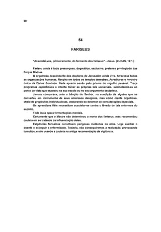60




                                          54

                                     FARISEUS


       "Acautelai-vos, primeiramente, do fermento dos fariseus" - Jesus. (LUCAS, 12:1.)

        Fariseu ainda é todo presunçoso, dogmático, exclusivo, pretenso privilegiado das
Forças Divinas.
        O orgulhoso descendente dos doutores de Jerusalém ainda vive. Atravessa todas
as organizações humanas. Respira em todos os templos terrestres. Acredita-se o herdeiro
único da Divina Bondade. Nada aprecia senão pelo prisma do orgulho pessoal. Traça
programas caprichosos e intenta torcer as próprias leis universais, submetendo-as ao
ponto de vista que esposou na sua escola ou no seu argumento sectarista.
        Jamais comparece, ante a bênção do Senhor, na condição de alguém que se
converteu em instrumento de seus amorosos desígnios, mas como crente orgulhoso,
cheio de propósitos individualistas, declarando-se detentor de considerações especiais.
        Os aprendizes fiéis necessitam acautelar-se contra o lêvedo de tais enfermos do
espírito.
        Toda idéia opera fermentações mentais.
        Certamente que o Mestre não determinou a morte dos fariseus, mas recomendou
cautela em se tratando da influenciação deles.
        Exigências farisaicas constituem perigosas moléstias da alma. Urge auxiliar o
doente e extinguir a enfermidade. Todavia, não conseguiremos a realização, provocando
tumultos, e sim usando a cautela na antiga recomendação de vigilância.
 