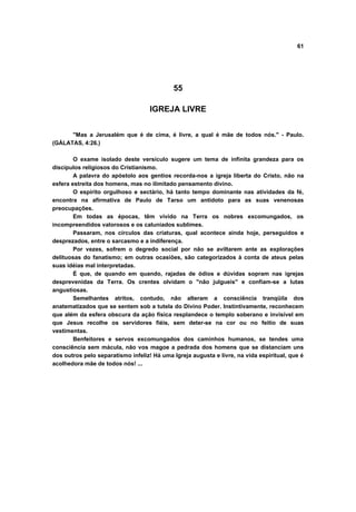 61




                                            55

                                    IGREJA LIVRE


      "Mas a Jerusalém que é de cima, é livre, a qual é mãe de todos nós." - Paulo.
(GÁLATAS, 4:26.)

        O exame isolado deste versículo sugere um tema de infinita grandeza para os
discípulos religiosos do Cristianismo.
        A palavra do apóstolo aos gentios recorda-nos a igreja liberta do Cristo, não na
esfera estreita dos homens, mas no ilimitado pensamento divino.
        O espírito orgulhoso e sectário, há tanto tempo dominante nas atividades da fé,
encontra na afirmativa de Paulo de Tarso um antídoto para as suas venenosas
preocupações.
        Em todas as épocas, têm vivido na Terra os nobres excomungados, os
incompreendidos valorosos e os caluniados sublimes.
        Passaram, nos círculos das criaturas, qual acontece ainda hoje, perseguidos e
desprezados, entre o sarcasmo e a indiferença.
        Por vezes, sofrem o degredo social por não se aviltarem ante as explorações
delituosas do fanatismo; em outras ocasiões, são categorizados à conta de ateus pelas
suas idéias mal interpretadas.
        É que, de quando em quando, rajadas de ódios e dúvidas sopram nas igrejas
desprevenidas da Terra. Os crentes olvidam o "não julgueis" e confiam-se a lutas
angustiosas.
        Semelhantes atritos, contudo, não alteram a consciência tranqüila dos
anatematizados que se sentem sob a tutela do Divino Poder. Instintivamente, reconhecem
que além da esfera obscura da ação física resplandece o templo soberano e invisível em
que Jesus recolhe os servidores fiéis, sem deter-se na cor ou no feitio de suas
vestimentas.
        Benfeitores e servos excomungados dos caminhos humanos, se tendes uma
consciência sem mácula, não vos magoe a pedrada dos homens que se distanciam uns
dos outros pelo separatismo infeliz! Há uma Igreja augusta e livre, na vida espiritual, que é
acolhedora mãe de todos nós! ...
 