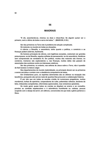 62




                                          56

                                     MAIORAIS


       "E ele, assentando-se, chamou os doze e disse-lhes: Se alguém quiser ser o
primeiro, será o último de todos e servo de todos." - (MARCOS, 9:35.)

         Ser dos primeiros na Terra não é problema de solução complicada.
         Há maiorais no mundo em todas as situações.
         A ciência, a filosofia, o sacerdócio, tanto quanto a política, o comércio e as
finanças podem exibi-los, facilmente.
         Os homens principais da ciência, com legitimas exceções, costumam ser grandes
presunçosos; os da filosofia, argutos sofistas do pensamento; os do sacerdócio, fanáticos
sem compreensão da verdadeira fé. Em política, muitos dos maiorais são tiranos; no
comércio, inúmeros são exploradores e, nas finanças, muitos deles não passam de
associados das sombras contra os interesses coletivos.
         Ser dos primeiros, no entanto, nas esferas de Jesus sobre a Terra, não é questão
de fácil acesso à criatura vulgar.
         Nos departamentos do mundo materializado, os principais devem ser os primeiros
a serem servidos e contam com a obediência compulsória de todos.
         Em Cristianismo puro, os espíritos dominantes são os últimos na recepção dos
benefícios, porquanto são servos reais de quantos lhes procuram a colaboração fraterna.
         É por isto que em todas as escolas cristãs há numerosos pregadores, muitos
mordomos, turbas de operários, cooperadores do culto, polemistas valiosos, doutores da
letra, intérpretes competentes, reformistas apaixonados, mas raríssimos apóstolos.
         De modo geral, quase todos os crentes se dispõem ao ensino e ao conselho,
prontos ao combate espetaculoso e à advertência humilhante ou vaidosa, poucos
surgindo com o desejo de servir, em silêncio, convencidos de que toda a glória pertence a
Deus.
 