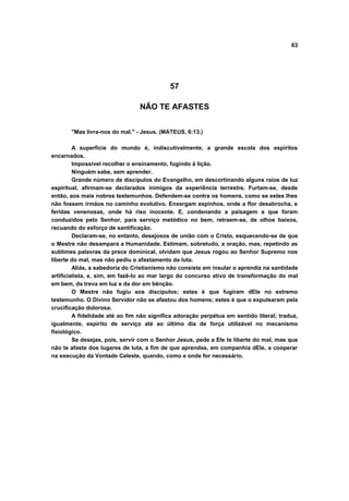 63




                                            57

                                 NÃO TE AFASTES


       "Mas livra-nos do mal." - Jesus. (MATEUS, 6:13.)

         A superfície do mundo é, indiscutivelmente, a grande escola dos espíritos
encarnados.
         Impossível recolher o ensinamento, fugindo à lição.
         Ninguém sabe, sem aprender.
         Grande número de discípulos do Evangelho, em descortinando alguns raios de luz
espiritual, afirmam-se declarados inimigos da experiência terrestre. Furtam-se, desde
então, aos mais nobres testemunhos. Defendem-se contra os homens, como se estes lhes
não fossem irmãos no caminho evolutivo. Enxergam espinhos, onde a flor desabrocha, e
feridas venenosas, onde há riso inocente. E, condenando a paisagem a que foram
conduzidos pelo Senhor, para serviço metódico no bem, retraem-se, de olhos baixos,
recuando do esforço de santificação.
         Declaram-se, no entanto, desejosos de união com o Cristo, esquecendo-se de que
o Mestre não desampara a Humanidade. Estimam, sobretudo, a oração, mas, repetindo as
sublimes palavras da prece dominical, olvidam que Jesus rogou ao Senhor Supremo nos
liberte do mal, mas não pediu o afastamento da luta.
         Aliás, a sabedoria do Cristianismo não consiste em insular o aprendiz na santidade
artificialista, e, sim, em fazê-lo ao mar largo do concurso ativo de transformação do mal
em bem, da treva em luz e da dor em bênção.
         O Mestre não fugiu aos discípulos; estes é que fugiram dEle no extremo
testemunho. O Divino Servidor não se afastou dos homens; estes é que o expulsaram pela
crucificação dolorosa.
         A fidelidade até ao fim não significa adoração perpétua em sentido literal; traduz,
igualmente, espírito de serviço até ao último dia de força utilizável no mecanismo
fisiológico.
         Se desejas, pois, servir com o Senhor Jesus, pede a Ele te liberte do mal, mas que
não te afaste dos lugares de luta, a fim de que aprendas, em companhia dEle, a cooperar
na execução da Vontade Celeste, quando, como e onde for necessário.
 