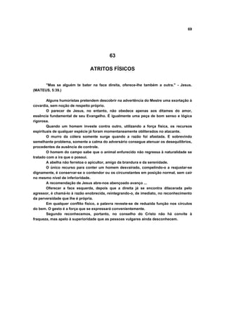 69




                                          63

                               ATRITOS FÍSICOS


      "Mas se alguém te bater na face direita, oferece-lhe também a outra." - Jesus.
(MATEUS, 5:39.)

        Alguns humoristas pretendem descobrir na advertência do Mestre uma exortação à
covardia, sem noção de respeito próprio.
        O parecer de Jesus, no entanto, não obedece apenas aos ditames do amor,
essência fundamental de seu Evangelho. É igualmente uma peça de bom senso e lógica
rigorosa.
        Quando um homem investe contra outro, utilizando a força física, os recursos
espirituais de qualquer espécie já foram momentaneamente obliterados no atacante.
        O murro da cólera somente surge quando a razão foi afastada. E sobrevindo
semelhante problema, somente a calma do adversário consegue atenuar os desequilíbrios,
procedentes da ausência de controle.
        O homem do campo sabe que o animal enfurecido não regressa à naturalidade se
tratado com a ira que o possui.
        A abelha não ferretoa o apicultor, amigo da brandura e da serenidade.
        O único recurso para conter um homem desvairado, compelindo-o a reajustar-se
dignamente, é conservar-se o contendor ou os circunstantes em posição normal, sem cair
no mesmo nível de inferioridade.
        A recomendação de Jesus abre-nos abençoado avanço ...
        Oferecer a face esquerda, depois que a direita já se encontra dilacerada pelo
agressor, é chamá-lo à razão enobrecida, reintegrando-o, de imediato, no reconhecimento
da perversidade que lhe é própria.
        Em qualquer conflito físico, a palavra reveste-se de reduzida função nos círculos
do bem. O gesto é a força que se expressará convenientemente.
        Segundo reconhecemos, portanto, no conselho do Cristo não há convite à
fraqueza, mas apelo à superioridade que as pessoas vulgares ainda desconhecem.
 