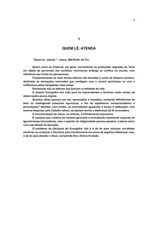 7




                                             1

                                QUEM LÊ, ATENDA


        "Quem lê, atenda." - Jesus. (MATEUS, 24:15.)

        Assim como as criaturas, em geral, converteram as produções sagradas da Terra
em objeto de perversão dos sentidos, movimento análogo se verifica no mundo, com
referência aos frutos do pensamento.
        Freqüentemente as mais santas leituras são tomadas à conta de tempero emotivo,
destinado às sensações renovadas que condigam com o recreio pernicioso ou com a
indiferença pelas obrigações mais justas.
        Raríssimos são os leitores que buscam a realidade da vida.
        O próprio Evangelho tem sido para os imprevidentes e levianos vasto campo de
observações pouco dignas.
        Quantos olhos passam por ele, apressados e inquietos, anotando deficiências da
letra ou catalogando possíveis equívocos, a fim de espalharem sensacionalismo e
perturbação? Alinham, com avidez, as contradições aparentes e tocam a malbaratar, com
enorme desprezo pelo trabalho alheio, as plantas tenras e dadivosas da fé renovadora.
        A recomendação de Jesus, no entanto, é infinitamente expressiva.
        É razoável que a leitura do homem ignorante e animalizado represente conjunto de
ignominiosas brincadeiras, mas o espírito de religiosidade precisa penetrar a leitura séria,
com real atitude de elevação.
        O problema do discípulo do Evangelho não é o de ler para alcançar novidades
emotivas ou conhecer a Escritura para transformá-la em arena de esgrima intelectual, mas,
o de ler para atender a Deus, cumprindo-lhe a Divina Vontade.
 