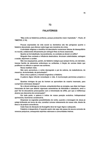 79




                                           73

                                   FALATÓRIOS


      "Mas evita os falatórios profanos, porque produzirão maior impiedade." - Paulo. (II
TIMÓTEO, 2:16).

        Poucas expressões da vida social ou doméstica são tão perigosas quanto o
falatório desvairado, que oferece vasto lugar aos monstros do crime.
        A atividade religiosa e científica há descoberto numerosos fatores de desequilíbrio
no mundo, colaborando eficazmente por extinguir-lhes os focos essenciais.
        Quanto se há trabalhado, louvavelmente, no combate ao álcool e à sífilis?
        Ninguém lhes contesta a influência destruidora. Arruinam coletividades, estragam
a saúde, deprimem o caráter.
        Não nos esqueçamos, porém, do falatório maligno que sempre forma, em derredor,
imensa família de elementos enfermiços ou aviltantes, à feição de vermes letais que
proliferam no silêncio e operam nas sombras.
        Raros meditam nisto.
        Não será, porventura, o verbo desregrado o pai da calúnia, da maledicência, do
mexerico, da leviandade, da perturbação?
        Deus criou a palavra, o homem engendrou o falatório.
        A palavra digna infunde consolação e vida. A murmuração perniciosa propicia a
morte.
        Quantos inimigos da paz do homem se aproveitam do vozerio insensato, para
cumprirem criminosos desejos?
        Se o álcool embriaga os viciosos, aniquilando-lhes as energias, que dizer da língua
transviada do bem que destrói vigorosas sementeiras de felicidade e sabedoria, amor e
paz? Se há educadores preocupados com a intromissão da sífilis, por que a indiferença
alusiva aos desvarios da conversação?
        Em toda parte, a palavra é índice de nossa posição evolutiva. Indispensável
aprimorá-la, iluminá-la e enobrecê-la.
        Desprezar as sagradas possibilidades do verbo, quando a mensagem de Jesus já
esteja brilhando em torno de nós, constitui ruinoso relaxamento de nossa vida, diante de
Deus e da própria consciência.
        Cada frase do discípulo do Evangelho deve ter lugar digno e adequado.
        Falatório é desperdício. E quando assim não seja não passa de escura corrente de
venenos psíquicos, ameaçando espíritos valorosos e comunidades inteiras.
 