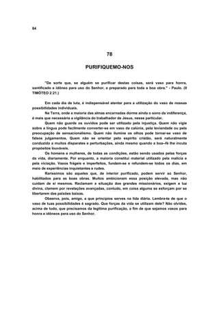84




                                          78

                              PURIFIQUEMO-NOS


        "De sorte que, se alguém se purificar destas coisas, será vaso para honra,
santificado e idôneo para uso do Senhor, e preparado para toda a boa obra." - Paulo. (II
TIMÓTEO 2:21.)

        Em cada dia de luta, é indispensável atentar para a utilização do vaso de nossas
possibilidades individuais.
        Na Terra, onde a maioria das almas encarnadas dorme ainda o sono da indiferença,
é mais que necessária a vigilância do trabalhador de Jesus, nesse particular.
        Quem não guarde os ouvidos pode ser utilizado pela injustiça. Quem não vigie
sobre a língua pode facilmente converter-se em vaso da calúnia, pela leviandade ou pela
preocupação de sensacionalismo. Quem não ilumine os olhos pode tornar-se vaso de
falsos julgamentos. Quem não se orientar pelo espírito cristão, será naturalmente
conduzido a muitos disparates e perturbações, ainda mesmo quando a boa--fé lhe incuta
propósitos louváveis.
        Os homens e mulheres, de todas as condições, estão sendo usados pelas forças
da vida, diariamente. Por enquanto, a maioria constitui material utilizado pela malícia e
pela viciação. Vasos frágeis e imperfeitos, fundem-se e refundem-se todos os dias, em
meio de experiências inquietantes e rudes.
        Raríssimos são aqueles que, de interior purificado, podem servir ao Senhor,
habilitados para as boas obras. Muitos ambicionam essa posição elevada, mas não
cuidam de si mesmos. Reclamam a situação dos grandes missionários, exigem a luz
divina, clamem por revelações avançadas, contudo, em coisa alguma se esforçam por se
libertarem das paixões baixas.
        Observa, pois, amigo, a que princípios serves na lida diária. Lembra-te de que o
vaso de tuas possibilidades é sagrado. Que forças da vida se utilizam dele? Não olvides,
acima de tudo, que precisamos da legítima purificação, a fim de que sejamos vasos para
honra e idôneos para uso do Senhor.
 