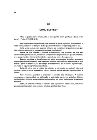 86




                                          80

                                COMO SOFRES?


        "Mas, se padece como cristão, não se envergonhe, antes glorifique a Deus nesta
parte." - Pedro. (I PEDRO, 4:16.)

        Não basta sofrer simplesmente para ascender à glória espiritual. Indispensável é
saber sofrer, extraindo as bênçãos de luz que a dor oferece ao coração sequioso de paz.
        Muita gente padece, mas quantas criaturas se complicam, angustiadamente, por
não saberem aproveitar as provas retificadoras e santificantes?
        Vemos os que recebem a calúnia, transmitindo-a aos vizinhos; os que são
atormentados por acusações, arrastando companheiros às perturbações que os assaltam;
e os que pretendem eliminar enfermidades reparadoras, com a desesperação.
        Quantos corações se transformam em poços envenenados de ódio e amargura,
porque pequenos sofrimentos lhes invadiram o circulo pessoal? Não são poucos os que
batem à porta da desilusão, da descrença, da desconfiança ou da revolta injustificáveis,
em razão de alguns caprichos desatentidos.
        Seria útil sofrer com a volúpia de estender o sofrimento aos outros? não será
agravar a divida o ato de agressão ao credor, somente porque resolveu ele chamar-nos a
contas?
        Raros homens aprendem a encontrar o proveito das tribulações. A maioria
menospreza a oportunidade de edificação e, sobretudo, agrava os próprios débitos,
confundindo o próximo e precipitando companheiros em zonas perturbadas do caminho
evolutivo.
        Todas as criaturas sofrem no cadinho das experiências necessárias, mas bem
poucos espíritos sabem padecer como cristãos, glorificando a Deus.
 