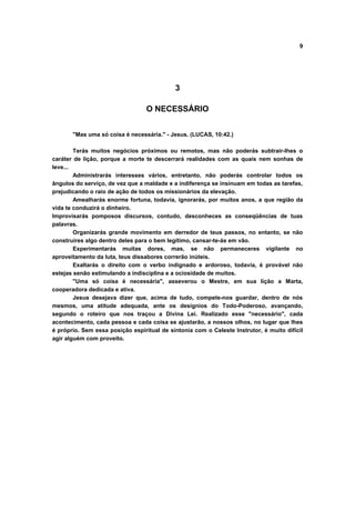 9




                                            3

                                  O NECESSÁRIO


       "Mas uma só coisa é necessária." - Jesus. (LUCAS, 10:42.)

        Terás muitos negócios próximos ou remotos, mas não poderás subtrair-lhes o
caráter de lição, porque a morte te descerrará realidades com as quais nem sonhas de
leve...
        Administrarás interesses vários, entretanto, não poderás controlar todos os
ângulos do serviço, de vez que a maldade e a indiferença se insinuam em todas as tarefas,
prejudicando o raio de ação de todos os missionários da elevação.
        Amealharás enorme fortuna, todavia, ignorarás, por muitos anos, a que região da
vida te conduzirá o dinheiro.
Improvisarás pomposos discursos, contudo, desconheces as conseqüências de tuas
palavras.
        Organizarás grande movimento em derredor de teus passos, no entanto, se não
construíres algo dentro deles para o bem legítimo, cansar-te-ás em vão.
        Experimentarás muitas dores, mas, se não permaneceres vigilante no
aproveitamento da luta, teus dissabores correrão inúteis.
        Exaltarás o direito com o verbo indignado e ardoroso, todavia, é provável não
estejas senão estimulando a indisciplina e a ociosidade de muitos.
        "Uma só coisa é necessária", asseverou o Mestre, em sua lição a Marta,
cooperadora dedicada e ativa.
        Jesus desejava dizer que, acima de tudo, compete-nos guardar, dentro de nós
mesmos, uma atitude adequada, ante os desígnios do Todo-Poderoso, avançando,
segundo o roteiro que nos traçou a Divina Lei. Realizado esse "necessário", cada
acontecimento, cada pessoa e cada coisa se ajustarão, a nossos olhos, no lugar que lhes
é próprio. Sem essa posição espiritual de sintonia com o Celeste Instrutor, é muito difícil
agir alguém com proveito.
 