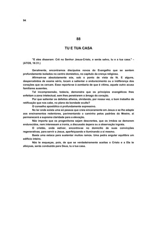 94




                                           88

                                 TU E TUA CASA


       "E eles disseram: Crê no Senhor Jesus-Cristo, e serás salvo, tu e a tua casa." -
(ATOS, 16:31.)

        Geralmente, encontramos discípulos novos do Evangelho que se sentem
profundamente isolados no centro doméstico, no capítulo da crença religiosa.
        Afirmam-se absolutamente sós, sob o ponto de vista da fé. E alguns,
despercebidos de exame sério, tocam a salientar o endurecimento ou a indiferença dos
corações que os cercam. Esse reporta-se à zombaria de que é vítima, aquele outro acusa
familiares ausentes.
        Tal incompreensão, todavia, demonstra que os princípios evangélicos lhes
enfeitam a zona intelectual, sem lhes penetrarem o âmago do coração.
        Por que salientar os defeitos alheios, olvidando, por nossa vez, o bom trabalho de
retificação que nos cabe, no plano da bondade oculta?
        O conselho apostólico é profundamente expressivo.
        No lar onde exista uma só pessoa que creia sinceramente em Jesus e se lhe adapte
aos ensinamentos redentores, pavimentando o caminho pelos padrões do Mestre, aí
permanecerá a suprema claridade para a elevação.
        Não importa que os progenitores sejam descrentes, que os irmãos se demorem
endurecidos, nem interessam a ironia, a discussão áspera ou a observação ingrata.
        O cristão, onde estiver, encontra-se no domicílio de suas convicções
regenerativas, para servir a Jesus, aperfeiçoando e iluminando a si mesmo.
        Basta uma estaca para sustentar muitos ramos. Uma pedra angular equilibra um
edifício inteiro.
        Não te esqueças, pois, de que se verdadeiramente aceitas o Cristo e a Ele te
afeiçoas, serás conduzido para Deus, tu e tua casa.
 